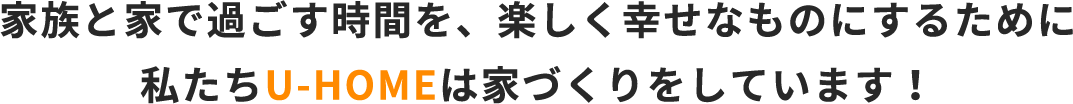 家族と家で過ごす時間を、楽しく幸せなものにするために私たちU-HOMEは家づくりをしています！