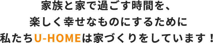 家族と家で過ごす時間を、楽しく幸せなものにするために私たちU-HOMEは家づくりをしています！