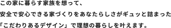 この家に暮らす家族を想って、安全で安心できる家づくりをあなたらしさがギュッと詰まった「こだわりあるデザイン」で理想の暮らしを叶えます。