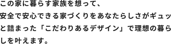 この家に暮らす家族を想って、安全で安心できる家づくりをあなたらしさがギュッと詰まった「こだわりあるデザイン」で理想の暮らしを叶えます。