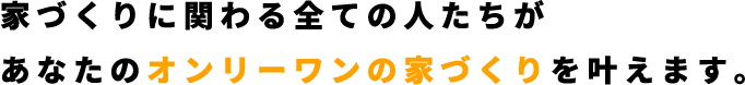 家づくりに関わる全ての人たちがあなたのオンリーワンの家づくりを叶えます。