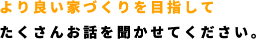 より良い家づくりを目指してたくさんお話を聞かせてください。