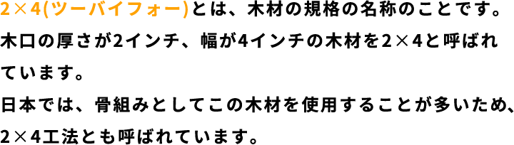 ２×４（ツーバイフォー）とは、木材のン規格の名称のことです。木口の厚さが２インチ、幅が４インチの木材を２×４と呼ばれています。日本では骨組みとしてこの木材を使用することが多いため、２×４工法とも呼ばれています。