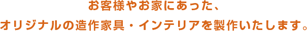 お客様やお家にあった、オリジナルの造作家具・インテリアを製作いたします。