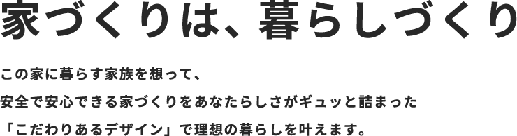 家づくりは、暮らしづくり　この家に暮らす家族を想って、安全で安心できる家づくりをあなたらしさがギュッと詰まった「こだわりあるデザイン」で理想の暮らしを叶えます。