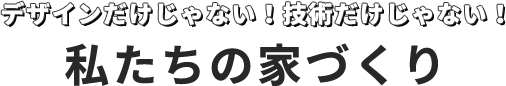 デザインだけじゃない！技術だけじゃない！  私たちの家づくり 