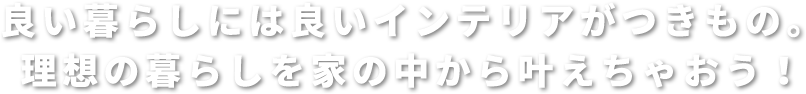 良い暮らしには良いインテリアがつきもの。 理想の暮らしを家の中から叶えちゃおう！ 