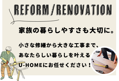 REFORM/RENOVATION
家族の暮らしやすさも大切に。小さな修繕から大きな工事まで、あなたらしい暮らしを叶えるU-HOMEにお任せください！