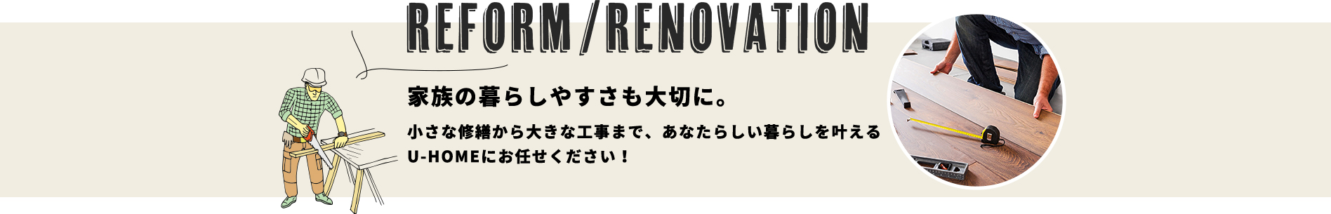 REFORM/RENOVATION
家族の暮らしやすさも大切に。小さな修繕から大きな工事まで、あなたらしい暮らしを叶えるU-HOMEにお任せください！