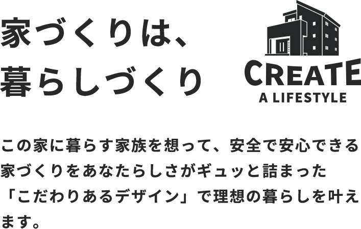 家づくりは、暮らしづくり　この家に暮らす家族を想って、安全で安心できる家づくりをあなたらしさがギュッと詰まった「こだわりあるデザイン」で理想の暮らしを叶えます。